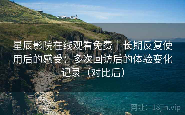 星辰影院在线观看免费|长期反复使用后的感受:多次回访后的体验变化记录(对比后) 星辰影院在线观看免费|长期反复使用后的感受:多次回访后的体验变化记录(对比后)