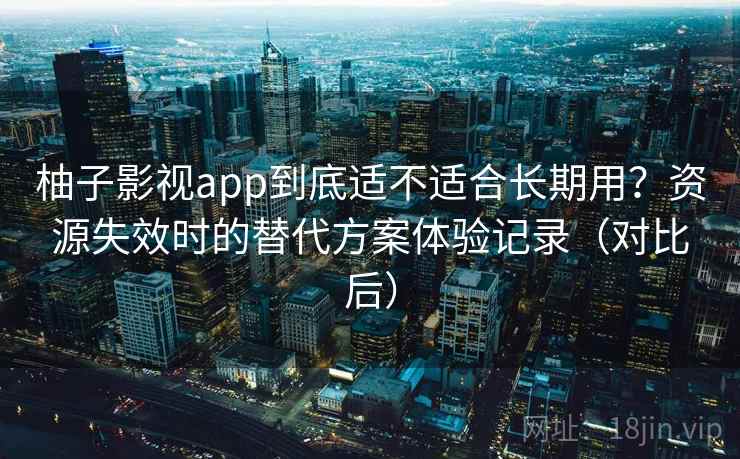 柚子影视app到底适不适合长期用？资源失效时的替代方案体验记录（对比后）
