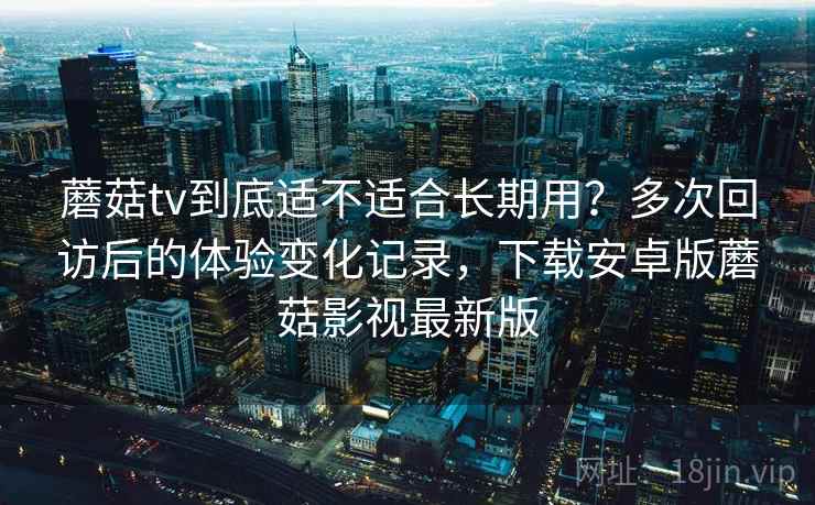 蘑菇tv到底适不适合长期用？多次回访后的体验变化记录，下载安卓版蘑菇影视最新版