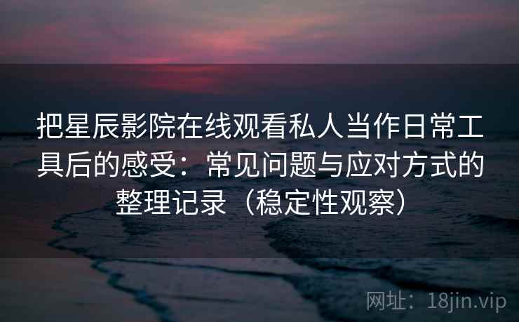 把星辰影院在线观看私人当作日常工具后的感受：常见问题与应对方式的整理记录（稳定性观察）