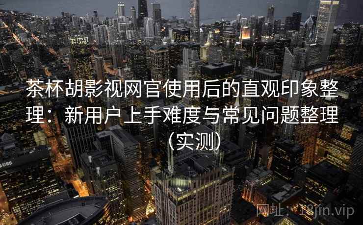 茶杯胡影视网官使用后的直观印象整理：新用户上手难度与常见问题整理（实测）