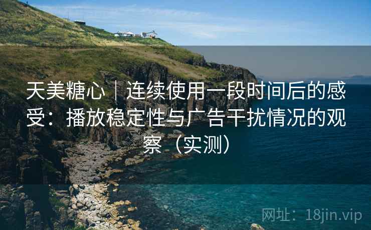 天美糖心｜连续使用一段时间后的感受：播放稳定性与广告干扰情况的观察（实测）