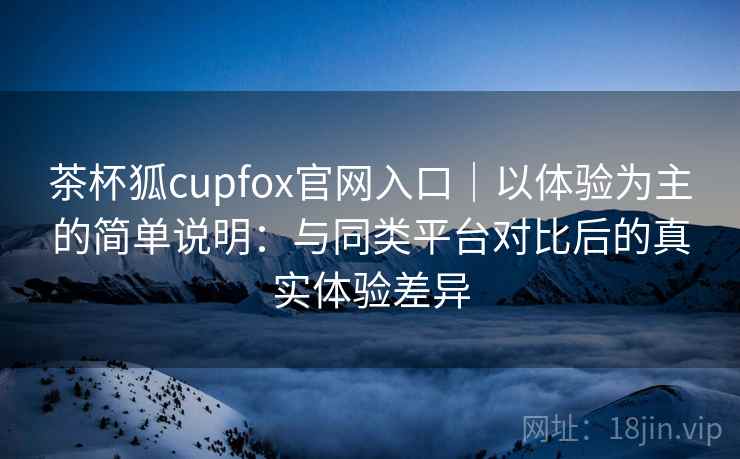 茶杯狐cupfox官网入口|以体验为主的简单说明:与同类平台对比后的真实体验差异 茶杯狐cupfox官网入口|以体验为主的简单说明:与同类平台对比后的真实体验差异