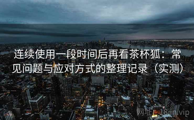 连续使用一段时间后再看茶杯狐:常见问题与应对方式的整理记录(实测) 连续使用一段时间后再看茶杯狐:常见问题与应对方式的整理记录(实测)