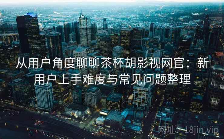 从用户角度聊聊茶杯胡影视网官:新用户上手难度与常见问题整理 从用户角度聊聊茶杯胡影视网官:新用户上手难度与常见问题整理