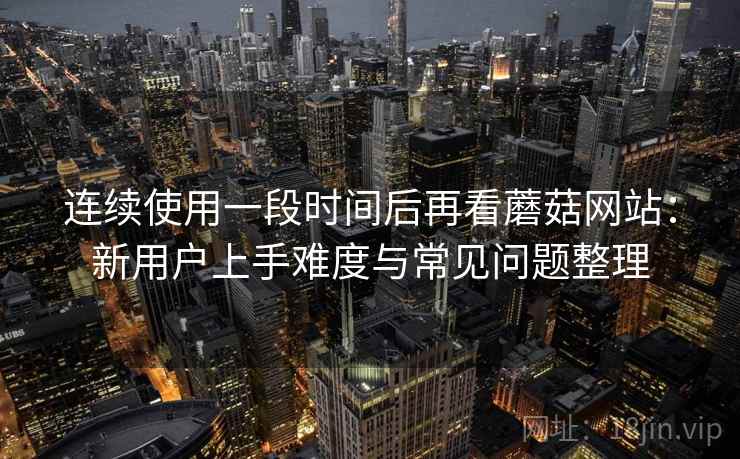 连续使用一段时间后再看蘑菇网站:新用户上手难度与常见问题整理 连续使用一段时间后再看蘑菇网站:新用户上手难度与常见问题整理