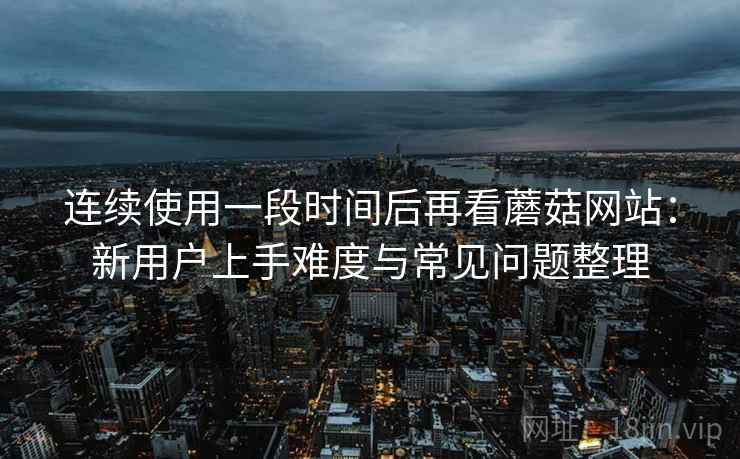 连续使用一段时间后再看蘑菇网站:新用户上手难度与常见问题整理 连续使用一段时间后再看蘑菇网站:新用户上手难度与常见问题整理