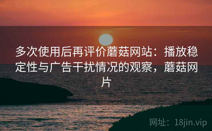 多次使用后再评价蘑菇网站:播放稳定性与广告干扰情况的观察,蘑菇网片 多次使用后再评价蘑菇网站:播放稳定性与广告干扰情况的观察,蘑菇网片