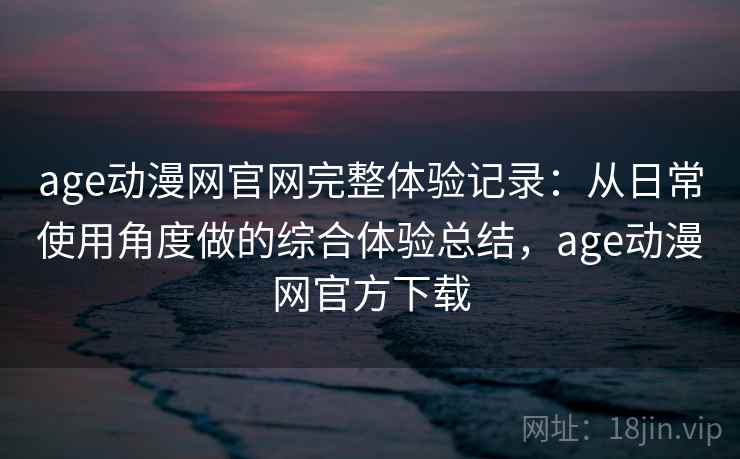 age动漫网官网完整体验记录:从日常使用角度做的综合体验总结,age动漫网官方下载 age动漫网官网完整体验记录:从日常使用角度做的综合体验总结,age动漫网官方下载