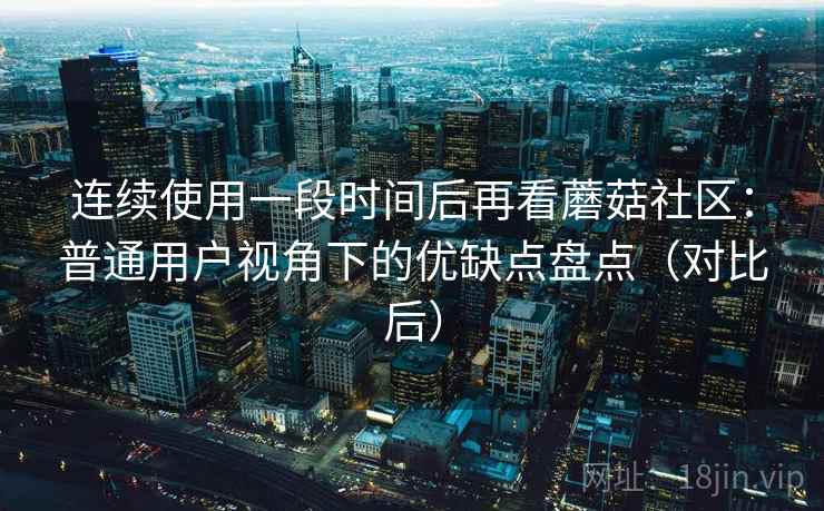连续使用一段时间后再看蘑菇社区:普通用户视角下的优缺点盘点(对比后) 连续使用一段时间后再看蘑菇社区:普通用户视角下的优缺点盘点(对比后)