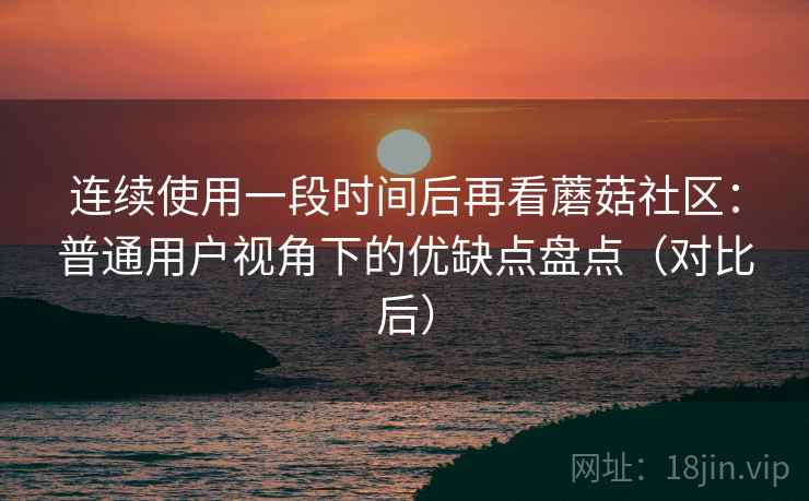 连续使用一段时间后再看蘑菇社区:普通用户视角下的优缺点盘点(对比后) 连续使用一段时间后再看蘑菇社区:普通用户视角下的优缺点盘点(对比后)