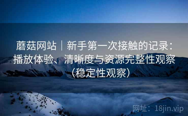 蘑菇网站|新手第一次接触的记录:播放体验、清晰度与资源完整性观察(稳定性观察) 蘑菇网站|新手第一次接触的记录:播放体验、清晰度与资源完整性观察(稳定性观察)