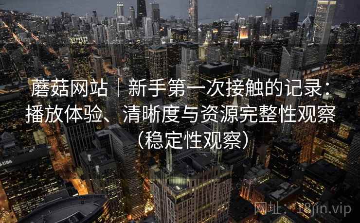 蘑菇网站|新手第一次接触的记录:播放体验、清晰度与资源完整性观察(稳定性观察) 蘑菇网站|新手第一次接触的记录:播放体验、清晰度与资源完整性观察(稳定性观察)